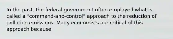 In the past, the federal government often employed what is called a "command-and-control" approach to the reduction of pollution emissions. Many economists are critical of this approach because