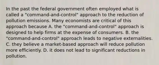 In the past the federal government often employed what is called a "command-and-control" approach to the reduction of pollution emissions. Many economists are critical of this approach because A. the "command-and-control" approach is designed to help firms at the expense of consumers. B. the "command-and-control" approach leads to negative externalities. C. they believe a market-based approach will reduce pollution more efficiently. D. it does not lead to significant reductions in pollution.