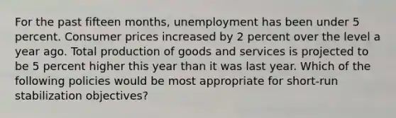 For the past fifteen months, unemployment has been under 5 percent. Consumer prices increased by 2 percent over the level a year ago. Total <a href='https://www.questionai.com/knowledge/ks8soMnieU-production-of-goods' class='anchor-knowledge'>production of goods</a> and services is projected to be 5 percent higher this year than it was last year. Which of the following policies would be most appropriate for short-run stabilization objectives?