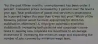 "For the past fifteen months, unemployment has been under 5 percent. Consumer prices increased by 2 percent over the level a year ago. Total production of goods and services is projected to be 5 percent higher this year than it was last year." Which of the following policies would be most appropriate for short-run stabilization objectives? A. relying on automatic economic stabilizers B. increasing both personal and corporate income taxes C. passing new corporate tax incentives to encourage investment D. increasing the minimum wage and expanding the number of jobs covered by minimum wage laws.