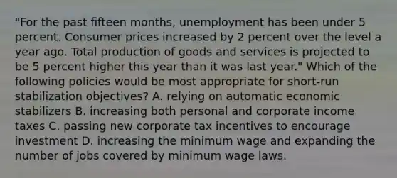 "For the past fifteen months, unemployment has been under 5 percent. Consumer prices increased by 2 percent over the level a year ago. Total production of goods and services is projected to be 5 percent higher this year than it was last year." Which of the following policies would be most appropriate for short-run stabilization objectives? A. relying on automatic economic stabilizers B. increasing both personal and corporate income taxes C. passing new corporate tax incentives to encourage investment D. increasing the minimum wage and expanding the number of jobs covered by minimum wage laws.