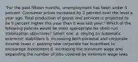 "For the past fifteen months, unemployment has been under 5 percent. Consumer prices increased by 2 percent over the level a year ago. Total production of goods and services is projected to be 5 percent higher this year than it was last year." Which of the following policies would be most appropriate for short-run stabilization objectives? Select one: a. relying on automatic economic stabilizers b. increasing both personal and corporate income taxes c. passing new corporate tax incentives to encourage investment d. increasing the minimum wage and expanding the number of jobs covered by minimum wage laws