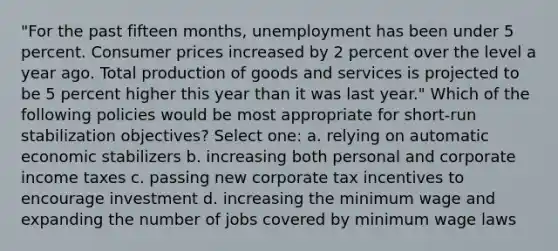 "For the past fifteen months, unemployment has been under 5 percent. Consumer prices increased by 2 percent over the level a year ago. Total <a href='https://www.questionai.com/knowledge/ks8soMnieU-production-of-goods' class='anchor-knowledge'>production of goods</a> and services is projected to be 5 percent higher this year than it was last year." Which of the following policies would be most appropriate for short-run stabilization objectives? Select one: a. relying on automatic economic stabilizers b. increasing both personal and corporate income taxes c. passing new corporate tax incentives to encourage investment d. increasing the minimum wage and expanding the number of jobs covered by minimum wage laws