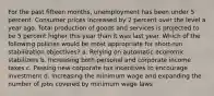 For the past fifteen months, unemployment has been under 5 percent. Consumer prices increased by 2 percent over the level a year ago. Total production of goods and services is projected to be 5 percent higher this year than it was last year. Which of the following policies would be most appropriate for short-run stabilization objectives? a. Relying on automatic economic stabilizers b. Increasing both personal and corporate income taxes c. Passing new corporate tax incentives to encourage investment d. Increasing the minimum wage and expanding the number of jobs covered by minimum wage laws