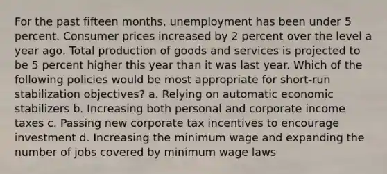 For the past fifteen months, unemployment has been under 5 percent. Consumer prices increased by 2 percent over the level a year ago. Total production of goods and services is projected to be 5 percent higher this year than it was last year. Which of the following policies would be most appropriate for short-run stabilization objectives? a. Relying on automatic economic stabilizers b. Increasing both personal and corporate income taxes c. Passing new corporate tax incentives to encourage investment d. Increasing the minimum wage and expanding the number of jobs covered by minimum wage laws