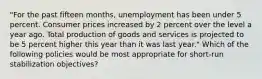 "For the past fifteen months, unemployment has been under 5 percent. Consumer prices increased by 2 percent over the level a year ago. Total production of goods and services is projected to be 5 percent higher this year than it was last year." Which of the following policies would be most appropriate for short-run stabilization objectives?