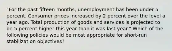 "For the past fifteen months, unemployment has been under 5 percent. Consumer prices increased by 2 percent over the level a year ago. Total production of goods and services is projected to be 5 percent higher this year than it was last year." Which of the following policies would be most appropriate for short-run stabilization objectives?