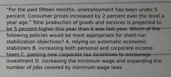 "For the past fifteen months, unemployment has been under 5 percent. Consumer prices increased by 2 percent over the level a year ago." Total production of goods and services is projected to be 5 percent higher this year than it was last year. Which of the following policies would be most appropriate for short-run stabilization objectives? A. relying on automatic economic stabilizers B. increasing both personal and corporate income taxes C. passing new corporate tax incentives to encourage investment D. increasing the minimum wage and expanding the number of jobs covered by minimum wage laws