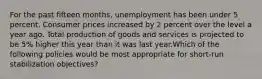 For the past fifteen months, unemployment has been under 5 percent. Consumer prices increased by 2 percent over the level a year ago. Total production of goods and services is projected to be 5% higher this year than it was last year.Which of the following policies would be most appropriate for short-run stabilization objectives?