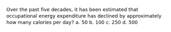 Over the past five decades, it has been estimated that occupational energy expenditure has declined by approximately how many calories per day? a. 50 b. 100 c. 250 d. 500