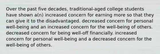 Over the past five decades, traditional-aged college students have shown a(n) increased concern for earning more so that they can give it to the disadvantaged. decreased concern for personal well-being and an increased concern for the well-being of others. decreased concern for being well-off financially. increased concern for personal well-being and a decreased concern for the well-being of others.