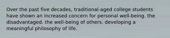 Over the past five decades, traditional-aged college students have shown an increased concern for personal well-being. the disadvantaged. the well-being of others. developing a meaningful philosophy of life.