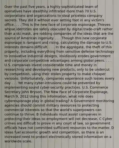 Over the past five years, a highly sophisticated team of operatives have stealthily infiltrated more than 70 U.S. corporations and organizations to steal priceless company secrets. They did it without ever setting foot in any victim's office. . . . This is the new face of corporate espionage. Thieves whose identities are safely obscured by digital trade-craft rather than a ski mask, are robbing companies of the ideas that are the source of American ingenuity. . . . Though this new corporate espionage is rampant and rising, calculating the damage to U.S. interests remains difficult. . . . In the aggregate, the theft of this property, including everything from sensitive defense technology to innovative industrial designs, insidiously erodes government and corporate competitive advantages among global peers. . . . U.S. companies invest considerable time and money in researching and developing new products, only to be undercut by competition, using their stolen property to make cheaper versions. Unfortunately, companies experience such losses every day . . . Yet many cyber-intrusions could be prevented by implementing sound cyber-security practices. U.S. Commerce Secretary John Bryson, The New Face of Corporate Espionage, March 9, 2012 Using this information, what role does cyberespionage play in global trading? A Government monitoring agencies should commit military resources to protecting commercial interests so that the world's superpowers can continue to thrive. B Individuals must assist companies in protecting their ideas so employment will not decrease. C Cyber crimes are difficult to prove in any court of law, so government officials have not committed sufficient resources to the matter. D Ideas fuel economic growth and competition, so there is an increased need to protect electronically stored information on a worldwide scale.