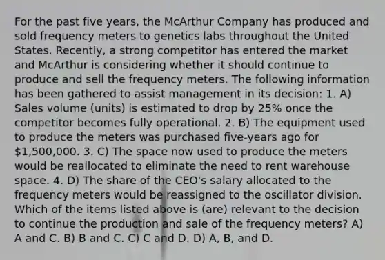 For the past five years, the McArthur Company has produced and sold frequency meters to genetics labs throughout the United States. Recently, a strong competitor has entered the market and McArthur is considering whether it should continue to produce and sell the frequency meters. The following information has been gathered to assist management in its decision: 1. A) Sales volume (units) is estimated to drop by 25% once the competitor becomes fully operational. 2. B) The equipment used to produce the meters was purchased five-years ago for 1,500,000. 3. C) The space now used to produce the meters would be reallocated to eliminate the need to rent warehouse space. 4. D) The share of the CEO's salary allocated to the frequency meters would be reassigned to the oscillator division. Which of the items listed above is (are) relevant to the decision to continue the production and sale of the frequency meters? A) A and C. B) B and C. C) C and D. D) A, B, and D.