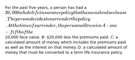 For the past five years, a person has had a 20,000 whole <a href='https://www.questionai.com/knowledge/kwvuu0uLdT-life-insurance' class='anchor-knowledge'>life insurance</a> policy that has a cash value clause. The person decides to surrender the policy. At the time of surrender, the person will receive A: one-fifth of the20,000 face value. B: 20,000 less the premiums paid. C: a calculated amount of money which includes the premiums paid as well as the interest on that money. D: a calculated amount of money that must be converted to a term life insurance policy.