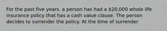 For the past five years, a person has had a 20,000 whole life insurance policy that has a cash value clause. The person decides to surrender the policy. At the time of surrender