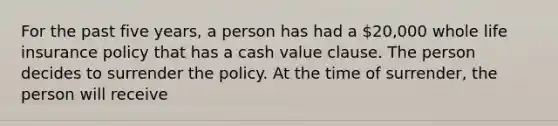 For the past five years, a person has had a 20,000 whole life insurance policy that has a cash value clause. The person decides to surrender the policy. At the time of surrender, the person will receive