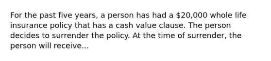 For the past five years, a person has had a 20,000 whole life insurance policy that has a cash value clause. The person decides to surrender the policy. At the time of surrender, the person will receive...