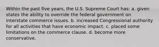 Within the past five years, the U.S. Supreme Court has: a. given states the ability to override the federal government on interstate commerce issues. b. increased Congressional authority for all activities that have economic impact. c. placed some limitations on the commerce clause. d. become more conservative.