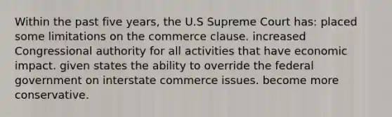 ​Within the past five years, the U.S Supreme Court has: ​placed some limitations on the commerce clause. ​increased Congressional authority for all activities that have economic impact. ​given states the ability to override the federal government on interstate commerce issues. ​become more conservative.