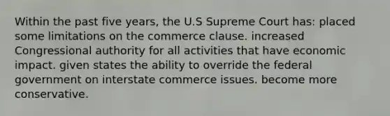 Within the past five years, the U.S Supreme Court has: ​placed some limitations on the commerce clause. ​increased Congressional authority for all activities that have economic impact. ​given states the ability to override the federal government on interstate commerce issues. ​become more conservative.