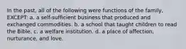In the past, all of the following were functions of the family, EXCEPT: a. a self-sufficient business that produced and exchanged commodities. b. a school that taught children to read the Bible. c. a welfare institution. d. a place of affection, nurturance, and love.