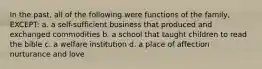 In the past, all of the following were functions of the family, EXCEPT: a. a self-sufficient business that produced and exchanged commodities b. a school that taught children to read the bible c. a welfare institution d. a place of affection nurturance and love