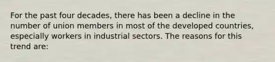 For the past four decades, there has been a decline in the number of union members in most of the developed countries, especially workers in industrial sectors. The reasons for this trend are: