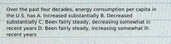 Over the past four decades, energy consumption per capita in the U.S. has A. Increased substantially B. Decreased substantially C. Been fairly steady, decreasing somewhat in recent years D. Been fairly steady, increasing somewhat in recent years