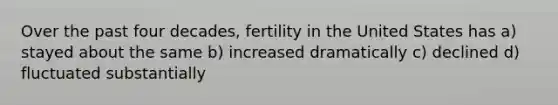 Over the past four decades, fertility in the United States has a) stayed about the same b) increased dramatically c) declined d) fluctuated substantially