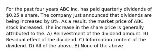 For the past four years ABC Inc. has paid quarterly dividends of 0.25 a share. The company just announced that dividends are being increased by 8%. As a result, the market price of ABC stock increased. The increase in the share price is generally attributed to the: A) Reinvestment of the dividend amount. B) Residual effect of the dividend. C) Information content of the dividend. D) All of the above. E) None of the above