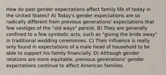 How do past gender expectations affect family life of today in the United States? A) Today's gender expectations are so radically different from previous generations' expectations that few vestiges of the "old ways" persist. B) They are generally confined to a few symbolic acts, such as "giving the bride away" in traditional wedding ceremonies. C) Their influence is really only found in expectations of a male head of household to be able to support his family financially. D) Although gender relations are more equitable, previous generations' gender expectations continue to affect American families.