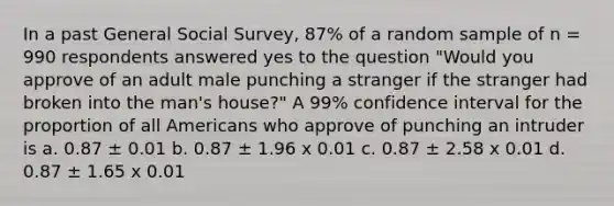 In a past General Social Survey, 87% of a random sample of n = 990 respondents answered yes to the question "Would you approve of an adult male punching a stranger if the stranger had broken into the man's house?" A 99% confidence interval for the proportion of all Americans who approve of punching an intruder is a. 0.87 ± 0.01 b. 0.87 ± 1.96 x 0.01 c. 0.87 ± 2.58 x 0.01 d. 0.87 ± 1.65 x 0.01