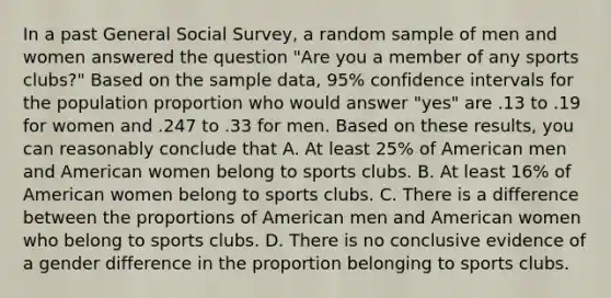 In a past General Social Survey, a random sample of men and women answered the question "Are you a member of any sports clubs?" Based on the sample data, 95% confidence intervals for the population proportion who would answer "yes" are .13 to .19 for women and .247 to .33 for men. Based on these results, you can reasonably conclude that A. At least 25% of American men and American women belong to sports clubs. B. At least 16% of American women belong to sports clubs. C. There is a difference between the proportions of American men and American women who belong to sports clubs. D. There is no conclusive evidence of a gender difference in the proportion belonging to sports clubs.