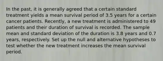 In the past, it is generally agreed that a certain standard treatment yields a mean survival period of 3.5 years for a certain cancer patients. Recently, a new treatment is administered to 49 patients and their duration of survival is recorded. The sample mean and standard deviation of the duration is 3.8 years and 0.7 years, respectively. Set up the null and alternative hypotheses to test whether the new treatment increases the mean survival period.