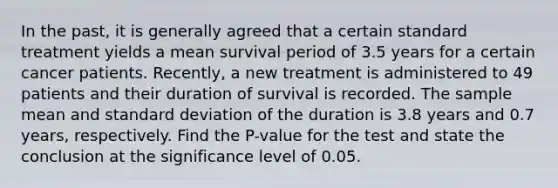 In the past, it is generally agreed that a certain standard treatment yields a mean survival period of 3.5 years for a certain cancer patients. Recently, a new treatment is administered to 49 patients and their duration of survival is recorded. The sample mean and standard deviation of the duration is 3.8 years and 0.7 years, respectively. Find the P-value for the test and state the conclusion at the significance level of 0.05.