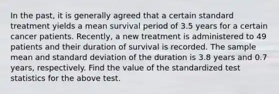 In the past, it is generally agreed that a certain standard treatment yields a mean survival period of 3.5 years for a certain cancer patients. Recently, a new treatment is administered to 49 patients and their duration of survival is recorded. The sample mean and standard deviation of the duration is 3.8 years and 0.7 years, respectively. Find the value of the standardized test statistics for the above test.