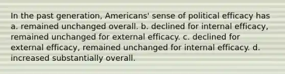 In the past generation, Americans' sense of political efficacy has a. remained unchanged overall. b. declined for internal efficacy, remained unchanged for external efficacy. c. declined for external efficacy, remained unchanged for internal efficacy. d. increased substantially overall.