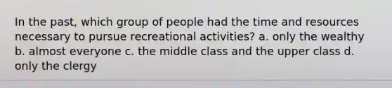 In the past, which group of people had the time and resources necessary to pursue recreational activities? a. only the wealthy b. almost everyone c. the middle class and the upper class d. only the clergy