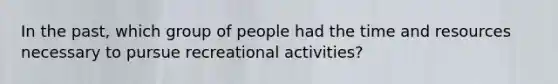 In the past, which group of people had the time and resources necessary to pursue recreational activities?