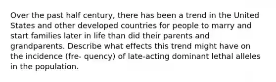 Over the past half century, there has been a trend in the United States and other developed countries for people to marry and start families later in life than did their parents and grandparents. Describe what effects this trend might have on the incidence (fre- quency) of late-acting dominant lethal alleles in the population.