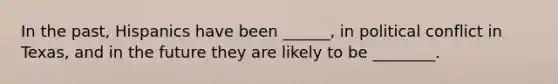 In the past, Hispanics have been ______, in political conflict in Texas, and in the future they are likely to be ________.