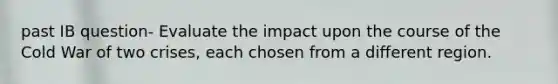 past IB question- ​​Evaluate the impact upon the course of the Cold War of two crises, each chosen from a different region.