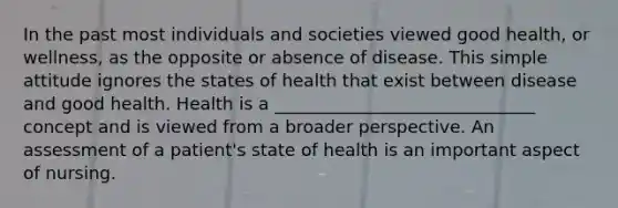 In the past most individuals and societies viewed good health, or wellness, as the opposite or absence of disease. This simple attitude ignores the states of health that exist between disease and good health. Health is a ______________________________ concept and is viewed from a broader perspective. An assessment of a patient's state of health is an important aspect of nursing.