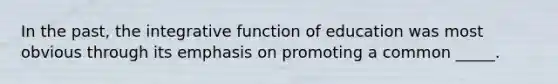 In the past, the integrative function of education was most obvious through its emphasis on promoting a common _____.