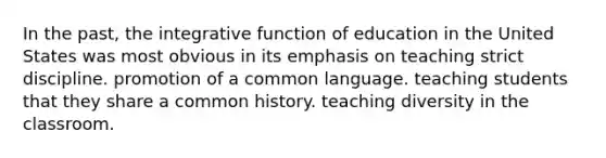 In the past, the integrative function of education in the United States was most obvious in its emphasis on teaching strict discipline. promotion of a common language. teaching students that they share a common history. teaching diversity in the classroom.