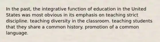 In the past, the integrative function of education in the United States was most obvious in its emphasis on teaching strict discipline. teaching diversity in the classroom. teaching students that they share a common history. promotion of a common language.