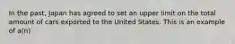 In the past, Japan has agreed to set an upper limit on the total amount of cars exported to the United States. This is an example of a(n)