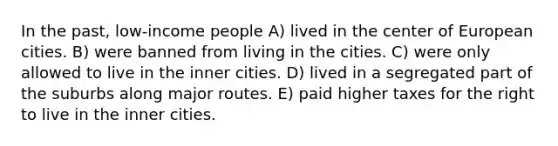 In the past, low-income people A) lived in the center of European cities. B) were banned from living in the cities. C) were only allowed to live in the inner cities. D) lived in a segregated part of the suburbs along major routes. E) paid higher taxes for the right to live in the inner cities.