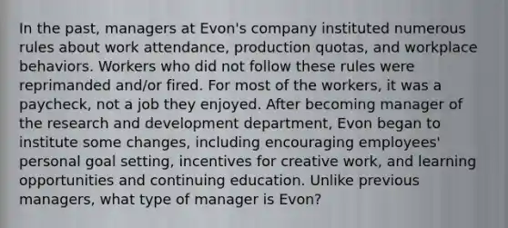 In the past, managers at Evon's company instituted numerous rules about work attendance, production quotas, and workplace behaviors. Workers who did not follow these rules were reprimanded and/or fired. For most of the workers, it was a paycheck, not a job they enjoyed. After becoming manager of the research and development department, Evon began to institute some changes, including encouraging employees' personal goal setting, incentives for creative work, and learning opportunities and continuing education. Unlike previous managers, what type of manager is Evon?